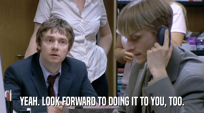 YEAH. LOOK FORWARD TO DOING IT TO YOU, TOO.  