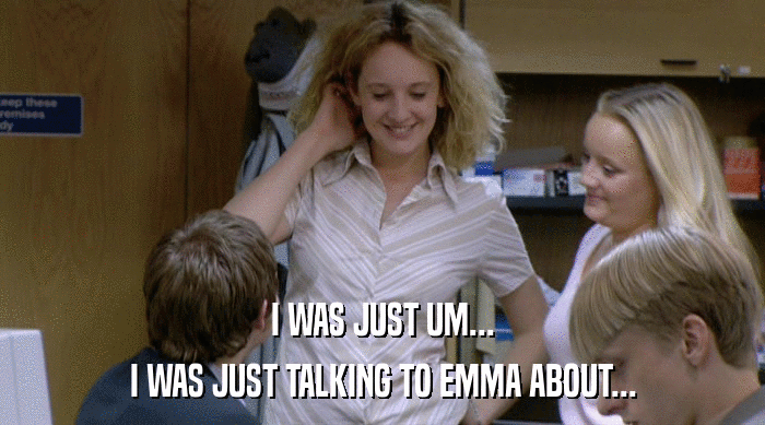 I WAS JUST UM... I WAS JUST TALKING TO EMMA ABOUT... 