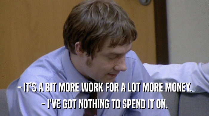 - IT'S A BIT MORE WORK FOR A LOT MORE MONEY.
 - I'VE GOT NOTHING TO SPEND IT ON. 