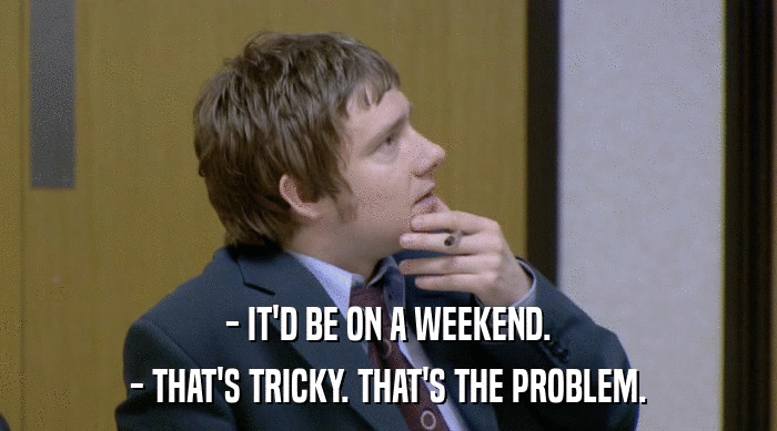 - IT'D BE ON A WEEKEND.
 - THAT'S TRICKY. THAT'S THE PROBLEM. 
