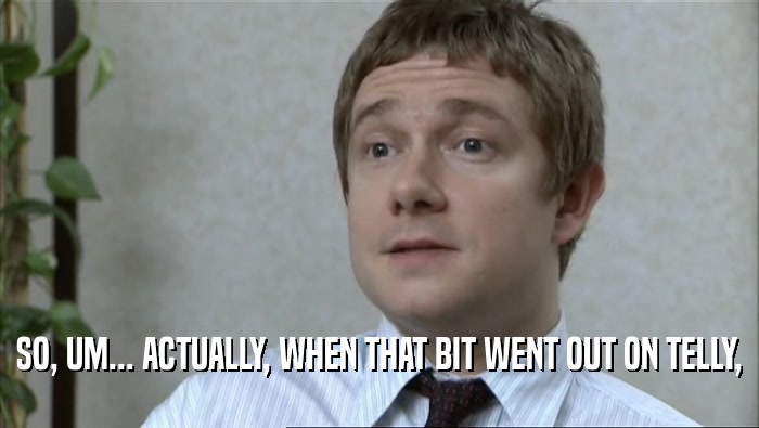 SO, UM... ACTUALLY, WHEN THAT BIT WENT OUT ON TELLY,  