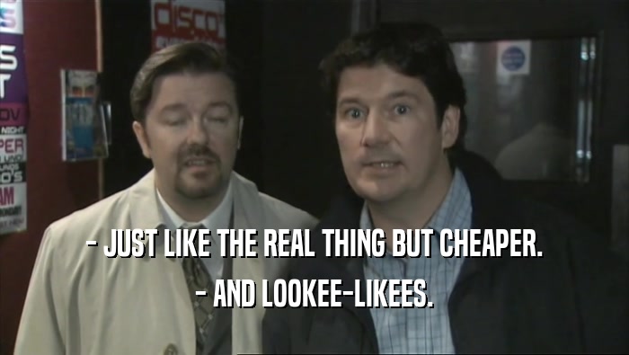 - JUST LIKE THE REAL THING BUT CHEAPER. - AND LOOKEE-LIKEES. 