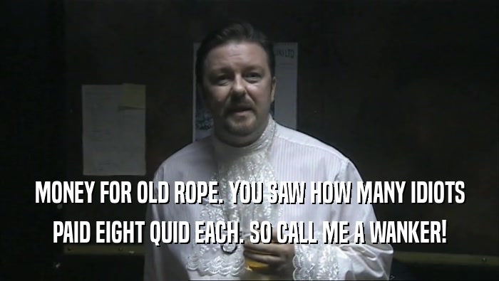 MONEY FOR OLD ROPE. YOU SAW HOW MANY IDIOTS PAID EIGHT QUID EACH. SO CALL ME A WANKER! 