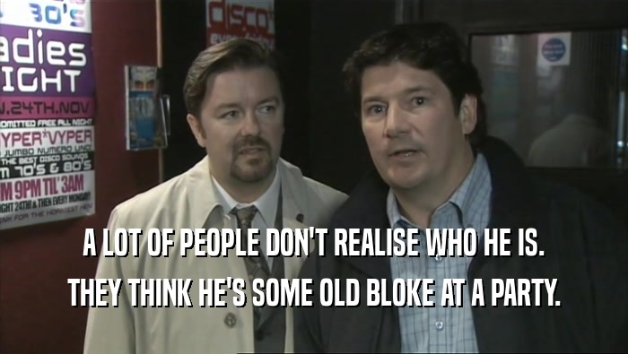 A LOT OF PEOPLE DON'T REALISE WHO HE IS. THEY THINK HE'S SOME OLD BLOKE AT A PARTY. 