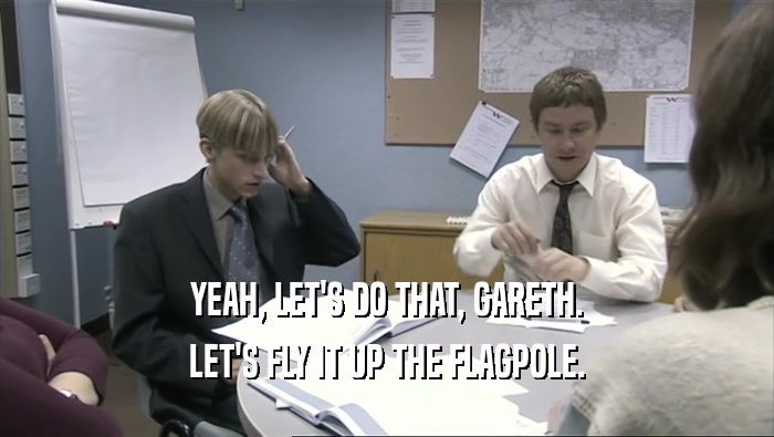YEAH, LET'S DO THAT, GARETH.
 LET'S FLY IT UP THE FLAGPOLE.
 
