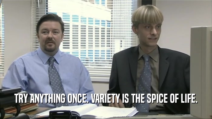 TRY ANYTHING ONCE. VARIETY IS THE SPICE OF LIFE.  