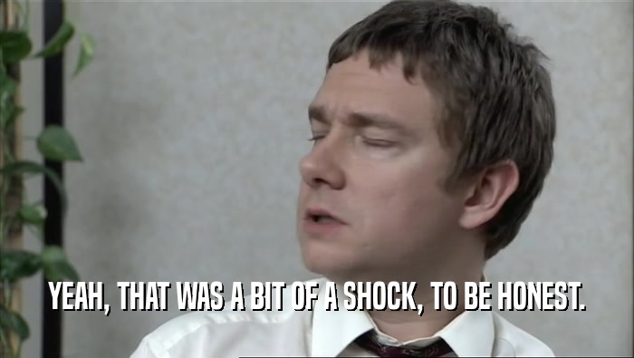 YEAH, THAT WAS A BIT OF A SHOCK, TO BE HONEST.  
