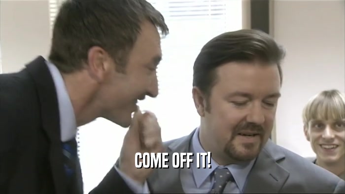 COME OFF IT!  