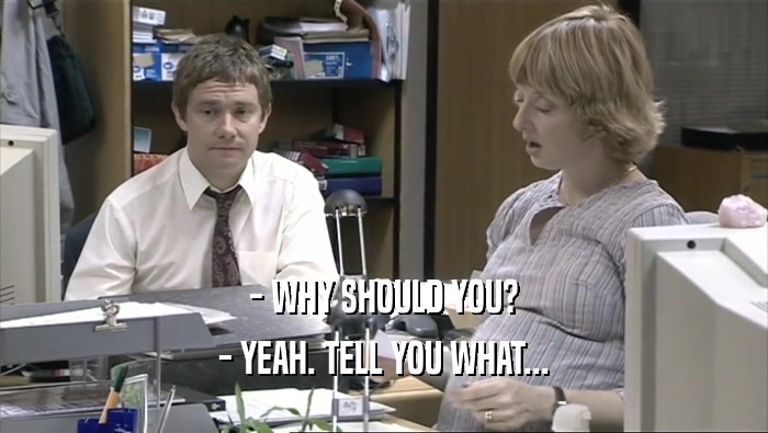 - WHY SHOULD YOU? - YEAH. TELL YOU WHAT... 