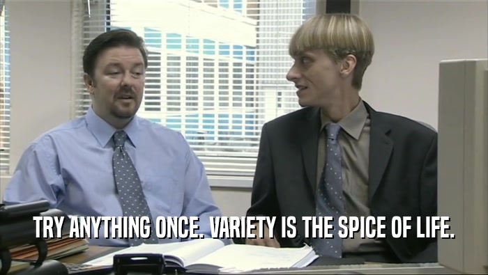 TRY ANYTHING ONCE. VARIETY IS THE SPICE OF LIFE.  