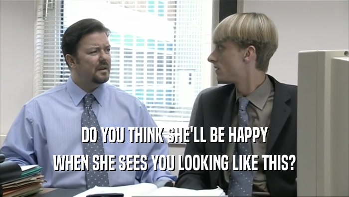 DO YOU THINK SHE'LL BE HAPPY WHEN SHE SEES YOU LOOKING LIKE THIS? 