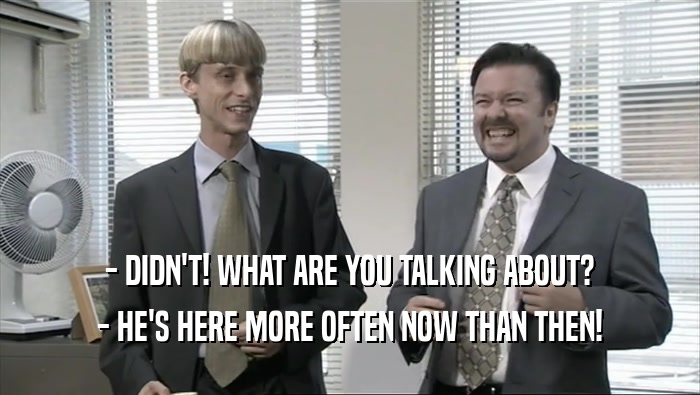- DIDN'T! WHAT ARE YOU TALKING ABOUT? - HE'S HERE MORE OFTEN NOW THAN THEN! 