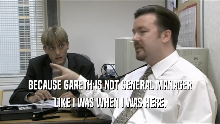 BECAUSE GARETH IS NOT GENERAL MANAGER LIKE I WAS WHEN I WAS HERE. 