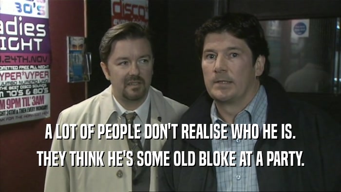 A LOT OF PEOPLE DON'T REALISE WHO HE IS. THEY THINK HE'S SOME OLD BLOKE AT A PARTY. 