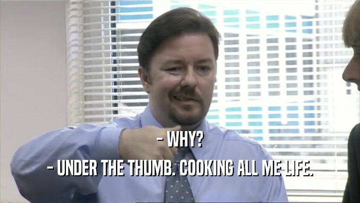 - WHY?
 - UNDER THE THUMB. COOKING ALL ME LIFE.
 