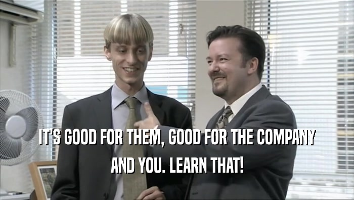 IT'S GOOD FOR THEM, GOOD FOR THE COMPANY AND YOU. LEARN THAT! 