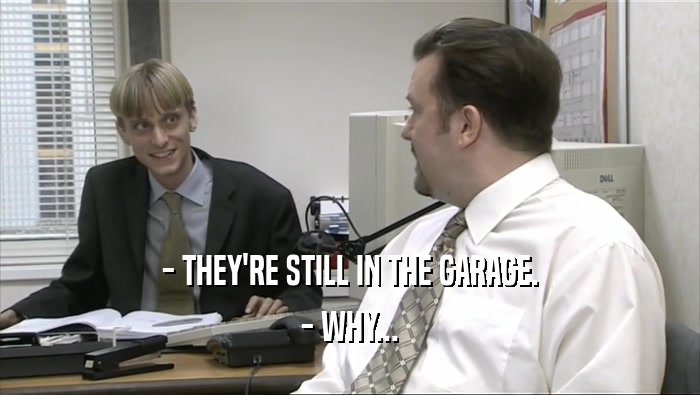 - THEY'RE STILL IN THE GARAGE. - WHY... 