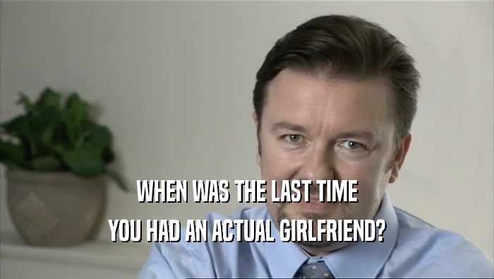 WHEN WAS THE LAST TIME YOU HAD AN ACTUAL GIRLFRIEND? 