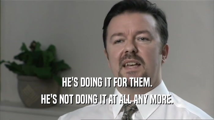 HE'S DOING IT FOR THEM. HE'S NOT DOING IT AT ALL ANY MORE. 
