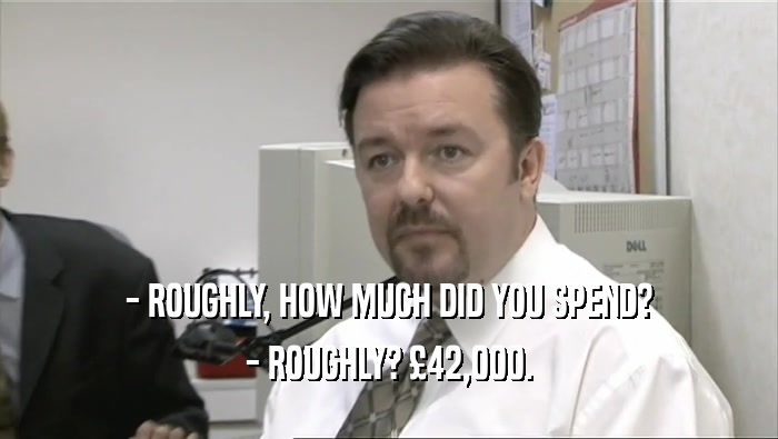 - ROUGHLY, HOW MUCH DID YOU SPEND? - ROUGHLY? £42,000. 