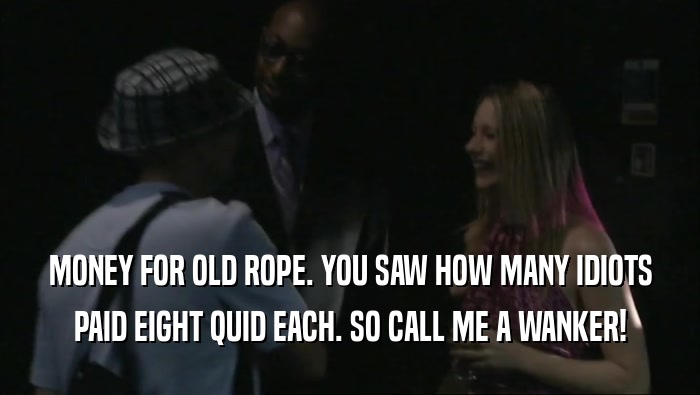 MONEY FOR OLD ROPE. YOU SAW HOW MANY IDIOTS PAID EIGHT QUID EACH. SO CALL ME A WANKER! 