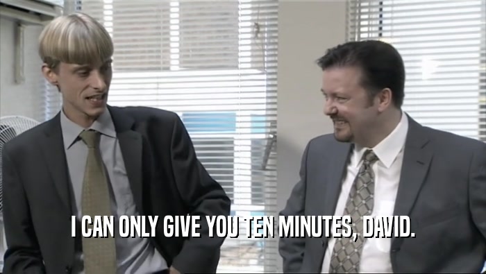 I CAN ONLY GIVE YOU TEN MINUTES, DAVID.  