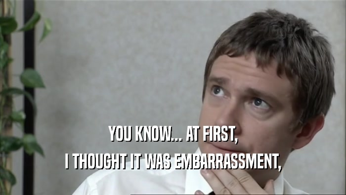 YOU KNOW... AT FIRST, I THOUGHT IT WAS EMBARRASSMENT, 
