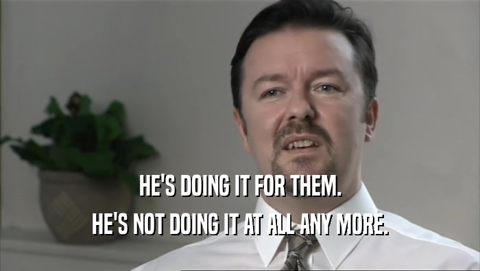 HE'S DOING IT FOR THEM. HE'S NOT DOING IT AT ALL ANY MORE. 