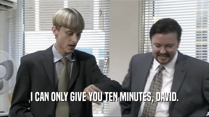 I CAN ONLY GIVE YOU TEN MINUTES, DAVID.  