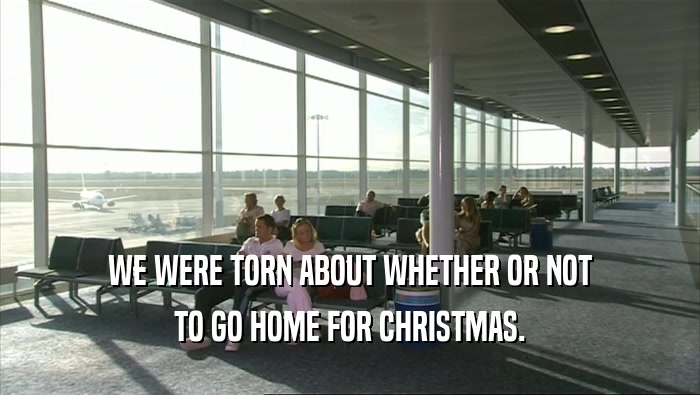 WE WERE TORN ABOUT WHETHER OR NOT TO GO HOME FOR CHRISTMAS. 