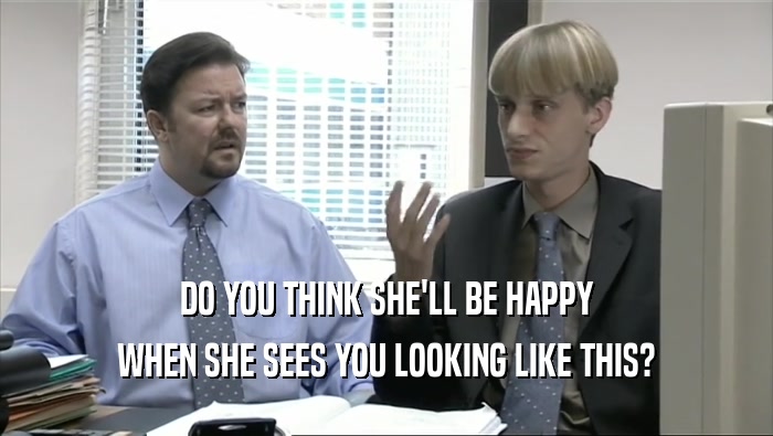 DO YOU THINK SHE'LL BE HAPPY WHEN SHE SEES YOU LOOKING LIKE THIS? 