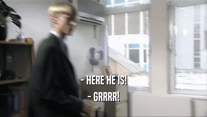 - HERE HE IS! - GRRRR! 