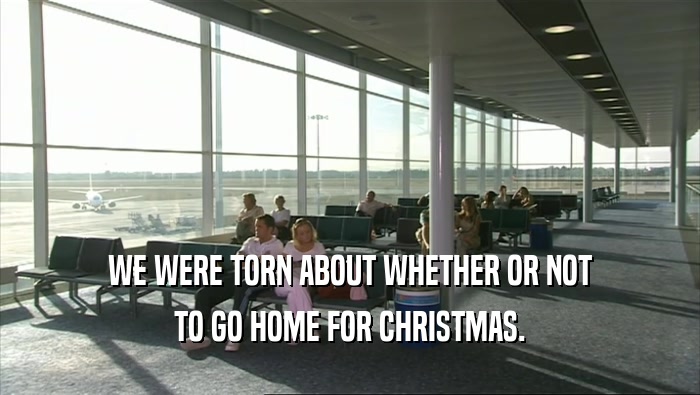 WE WERE TORN ABOUT WHETHER OR NOT TO GO HOME FOR CHRISTMAS. 