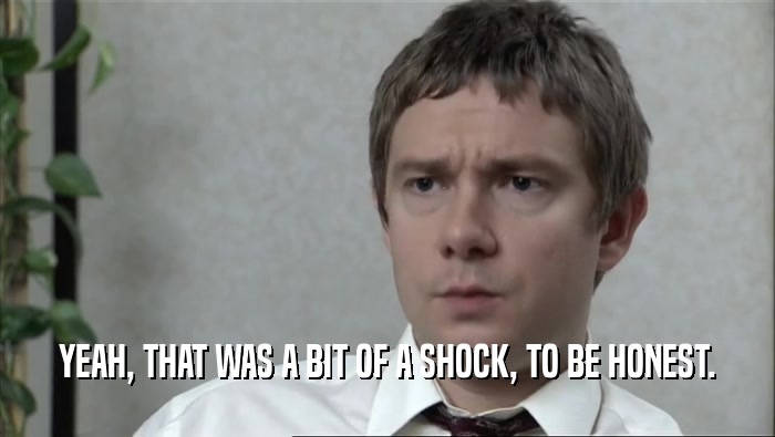 YEAH, THAT WAS A BIT OF A SHOCK, TO BE HONEST.  