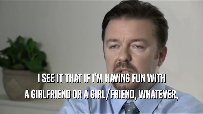 I SEE IT THAT IF I'M HAVING FUN WITH A GIRLFRIEND OR A GIRL/FRIEND, WHATEVER, 