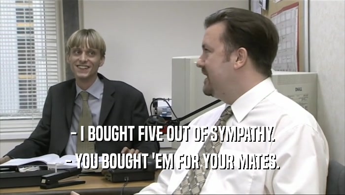 - I BOUGHT FIVE OUT OF SYMPATHY. - YOU BOUGHT 'EM FOR YOUR MATES. 