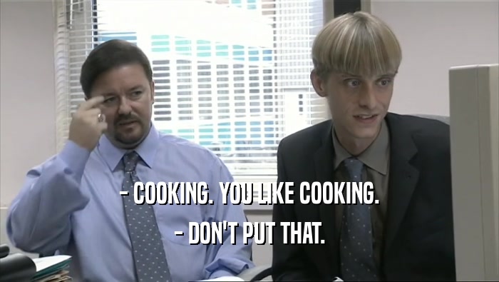 - COOKING. YOU LIKE COOKING.
 - DON'T PUT THAT.
 