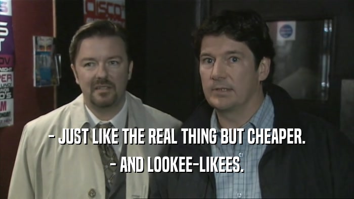 - JUST LIKE THE REAL THING BUT CHEAPER. - AND LOOKEE-LIKEES. 