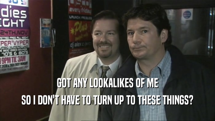 GOT ANY LOOKALIKES OF ME SO I DON'T HAVE TO TURN UP TO THESE THINGS? 