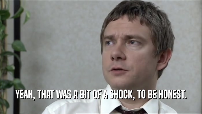 YEAH, THAT WAS A BIT OF A SHOCK, TO BE HONEST.  