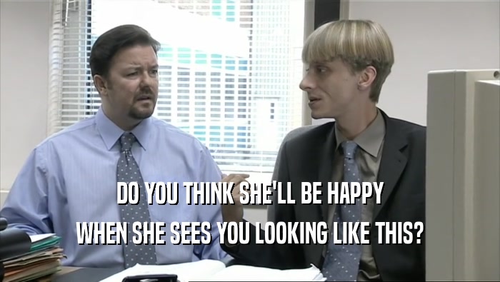 DO YOU THINK SHE'LL BE HAPPY WHEN SHE SEES YOU LOOKING LIKE THIS? 
