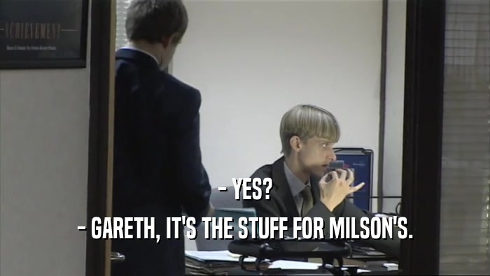 - YES?
 - GARETH, IT'S THE STUFF FOR MILSON'S.
 