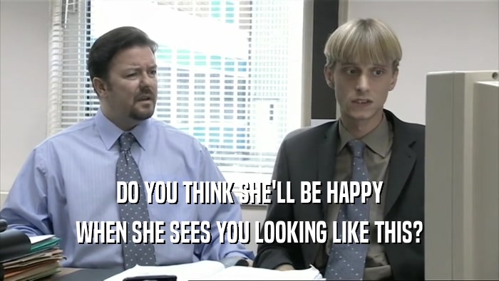 DO YOU THINK SHE'LL BE HAPPY WHEN SHE SEES YOU LOOKING LIKE THIS? 