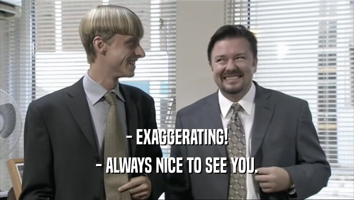 - EXAGGERATING! - ALWAYS NICE TO SEE YOU. 