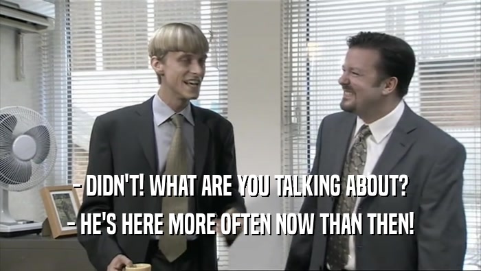 - DIDN'T! WHAT ARE YOU TALKING ABOUT? - HE'S HERE MORE OFTEN NOW THAN THEN! 
