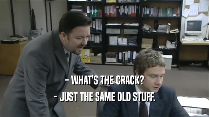- WHAT'S THE CRACK?
 - JUST THE SAME OLD STUFF.
 