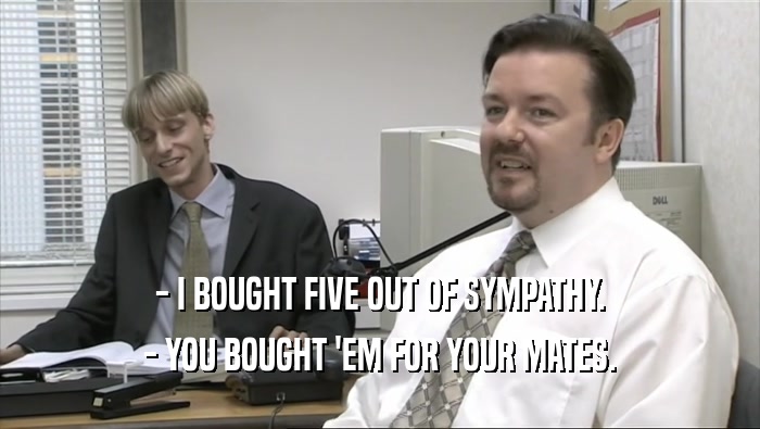 - I BOUGHT FIVE OUT OF SYMPATHY. - YOU BOUGHT 'EM FOR YOUR MATES. 