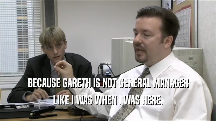 BECAUSE GARETH IS NOT GENERAL MANAGER LIKE I WAS WHEN I WAS HERE. 