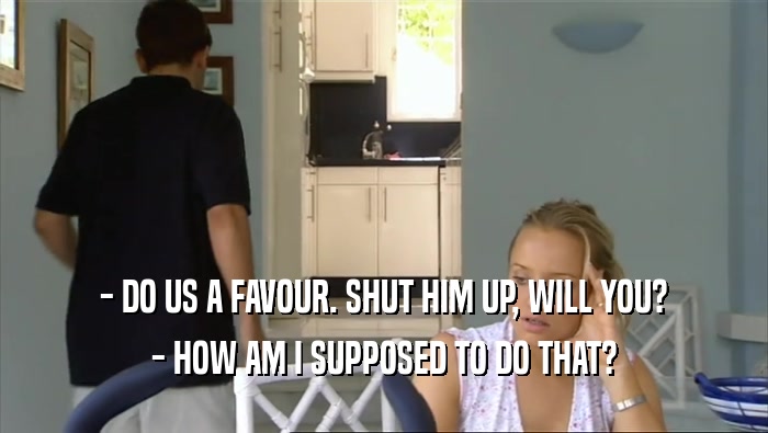 - DO US A FAVOUR. SHUT HIM UP, WILL YOU? - HOW AM I SUPPOSED TO DO THAT? 