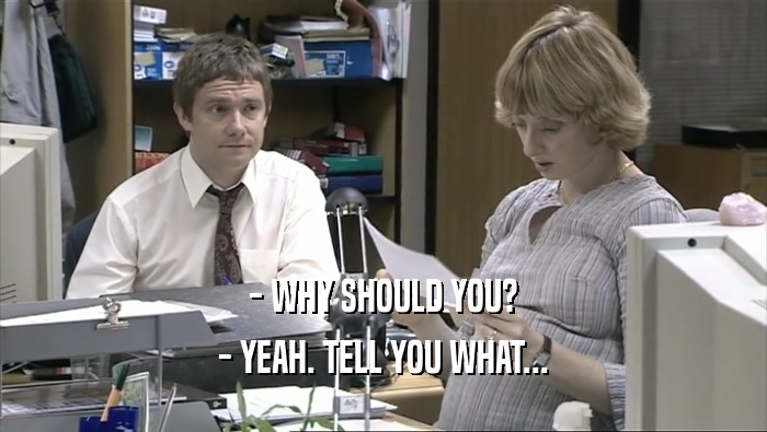 - WHY SHOULD YOU? - YEAH. TELL YOU WHAT... 